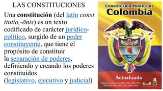 LAS CONSTITUCIONES
Una constitución (del latín const
itutio,-ōnis) es un texto
codificado de carácter jurídico-
político, surgido de un poder
constituyente, que tiene el
propósito de constituir
la separación de poderes,
definiendo y creando los poderes
constituidos
(legislativo, ejecutivo y judicial)
 