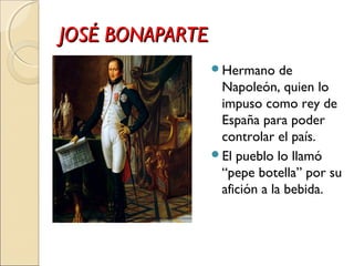 JOSÉ BONAPARTEJOSÉ BONAPARTE
Hermano de
Napoleón, quien lo
impuso como rey de
España para poder
controlar el país.
El pueblo lo llamó
“pepe botella” por su
afición a la bebida.
 