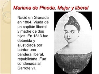 Mariana de Pineda. Mujer y liberalMariana de Pineda. Mujer y liberal
Nació en Granada
en 1804. Viuda de
un capitán liberal
y madre de dos
hijos. En 1813 fue
detenida y
ajusticiada por
bordar una
bandera liberal,
republicana. Fue
condenada al
Garrote vil.
 