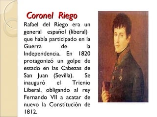 Coronel RiegoCoronel Riego
Rafael del Riego era un
general español (liberal)
que había participado en la
Guerra de la
Independencia. En 1820
protagonizó un golpe de
estado en las Cabezas de
San Juan (Sevilla). Se
inauguró el Trienio
Liberal, obligando al rey
Fernando VII a acatar de
nuevo la Constitución de
1812.
 