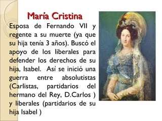 María CristinaMaría Cristina
Esposa de Fernando VII y
regente a su muerte (ya que
su hija tenía 3 años). Buscó el
apoyo de los liberales para
defender los derechos de su
hija, Isabel. Así se inició una
guerra entre absolutistas
(Carlistas, partidarios del
hermano del Rey, D.Carlos )
y liberales (partidarios de su
hija Isabel )
 