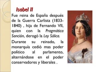 Isabel IIIsabel II
Fue reina de España después
de la Guerra Carlista (1833-
1840) , hija de Fernando VII,
quien con la Pragmática
Sanción, derogó la Ley Sálica.
Durante su reinado, la
monarquía cedió mas poder
político al parlamento,
alternándose en el poder
conservadores y liberales .
 