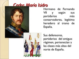Carlos María IsidroCarlos María Isidro
Hermano de Fernando
VII y según sus
partidarios más
conservadores, legítimo
heredero al trono de
España.
Sus defensores,
partidarios del antiguo
régimen, pertenecían a
las clases más altas del
norte de España.
 