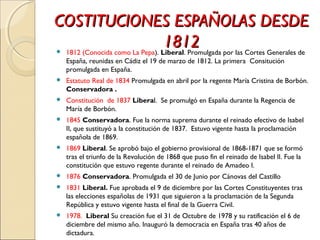 COSTITUCIONES ESPAÑOLAS DESDECOSTITUCIONES ESPAÑOLAS DESDE
18121812 1812 (Conocida como La Pepa). Liberal. Promulgada por las Cortes Generales de
España, reunidas en Cádiz el 19 de marzo de 1812. La primera Consitución
promulgada en España.
 Estatuto Real de 1834 Promulgada en abril por la regente María Cristina de Borbón.
Conservadora .
 Constitución de 1837 Liberal. Se promulgó en España durante la Regencia de
María de Borbón.
 1845 Conservadora. Fue la norma suprema durante el reinado efectivo de Isabel
II, que sustituyó a la constitución de 1837. Estuvo vigente hasta la proclamación
española de 1869.
 1869 Liberal. Se aprobó bajo el gobierno provisional de 1868-1871 que se formó
tras el triunfo de la Revolución de 1868 que puso fin el reinado de Isabel II. Fue la
constitución que estuvo regente durante el reinado de Amadeo I.
 1876 Conservadora. Promulgada el 30 de Junio por Cánovas del Castillo
 1831 Liberal. Fue aprobada el 9 de diciembre por las Cortes Constituyentes tras
las elecciones españolas de 1931 que siguieron a la proclamación de la Segunda
República y estuvo vigente hasta el final de la Guerra Civil.
 1978. Liberal Su creación fue el 31 de Octubre de 1978 y su ratificación el 6 de
diciembre del mismo año. Inauguró la democracia en España tras 40 años de
dictadura.
 