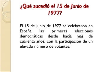 ¿Qué sucedió el 15 de Junio de¿Qué sucedió el 15 de Junio de
1977?1977?
El 15 de junio de 1977 se celebraron en
España las primeras elecciones
democráticas desde hacía más de
cuarenta años, con la participación de un
elevado número de votantes.
 