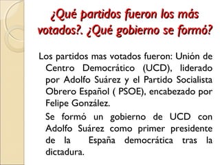 ¿Qué partidos fueron los más¿Qué partidos fueron los más
votados?. ¿Qué gobierno se formó?votados?. ¿Qué gobierno se formó?
Los partidos mas votados fueron: Unión de
Centro Democrático (UCD), liderado
por Adolfo Suárez y el Partido Socialista
Obrero Español ( PSOE), encabezado por
Felipe González.
Se formó un gobierno de UCD con
Adolfo Suárez como primer presidente
de la España democrática tras la
dictadura.
 