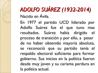 ADOLFO SUÁREZ (1932-2014)ADOLFO SUÁREZ (1932-2014)
Nacido en Ávila.
En 1977 el partido UCD liderado por
Adolfo Suárez fue el que tuvo mas
resultados. Suárez había dirigido el
proceso de transición y por ello, a pesar
de no haber obtenido mayoría absoluta,
se reconoció que su partido tenía el
respaldo electoral suficiente para formar
gobierno. Sus inicios en la política fueron
desde muy joven y su carisma perdura en
la política actual.
 