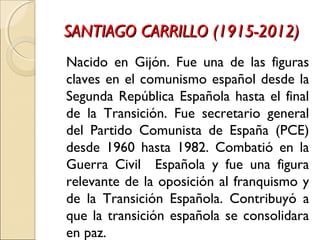 SANTIAGO CARRILLO (1915-2012)SANTIAGO CARRILLO (1915-2012)
Nacido en Gijón. Fue una de las figuras
claves en el comunismo español desde la
Segunda República Española hasta el final
de la Transición. Fue secretario general
del Partido Comunista de España (PCE)
desde 1960 hasta 1982. Combatió en la
Guerra Civil Española y fue una figura
relevante de la oposición al franquismo y
de la Transición Española. Contribuyó a
que la transición española se consolidara
en paz.
 