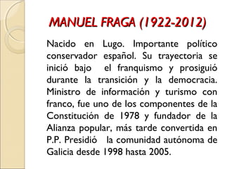 MANUEL FRAGA (1922-2012)MANUEL FRAGA (1922-2012)
Nacido en Lugo. Importante político
conservador español. Su trayectoria se
inició bajo el franquismo y prosiguió
durante la transición y la democracia.
Ministro de información y turismo con
franco, fue uno de los componentes de la
Constitución de 1978 y fundador de la
Alianza popular, más tarde convertida en
P.P. Presidió la comunidad autónoma de
Galicia desde 1998 hasta 2005.
 