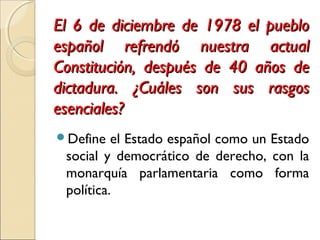 El 6 de diciembre de 1978 el puebloEl 6 de diciembre de 1978 el pueblo
español refrendó nuestra actualespañol refrendó nuestra actual
Constitución, después de 40 años deConstitución, después de 40 años de
dictadura. ¿Cuáles son sus rasgosdictadura. ¿Cuáles son sus rasgos
esenciales?esenciales?
Define el Estado español como un Estado
social y democrático de derecho, con la
monarquía parlamentaria como forma
política.
 
