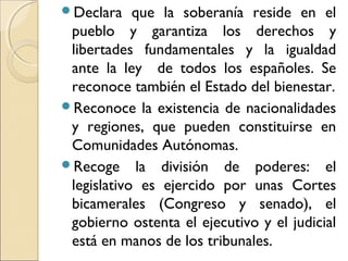 Declara que la soberanía reside en el
pueblo y garantiza los derechos y
libertades fundamentales y la igualdad
ante la ley de todos los españoles. Se
reconoce también el Estado del bienestar.
Reconoce la existencia de nacionalidades
y regiones, que pueden constituirse en
Comunidades Autónomas.
Recoge la división de poderes: el
legislativo es ejercido por unas Cortes
bicamerales (Congreso y senado), el
gobierno ostenta el ejecutivo y el judicial
está en manos de los tribunales.
 