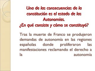 Una de las consecuencias de laUna de las consecuencias de la
constitución es el estado de lasconstitución es el estado de las
Autonomías.Autonomías.
¿En qué consiste y cómo se constituyó?¿En qué consiste y cómo se constituyó?
Tras la muerte de Franco se produjeron
demandas de autonomía en las regiones
españolas donde proliferaron las
manifestaciones reclamando el derecho a
la autonomía
 