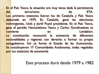 En el País Vasco, la situación era muy tensa dada la persistenciaEn el País Vasco, la situación era muy tensa dada la persistencia
del terrorismo de ETA.del terrorismo de ETA.
Los primeros estatutos fueron los de Cataluña y País VascoLos primeros estatutos fueron los de Cataluña y País Vasco
elaborada en 1979. En Cataluña, ganó las eleccioneselaborada en 1979. En Cataluña, ganó las elecciones
convergentes, Unió y Jordi Puyol presidente. En el País Vasco,convergentes, Unió y Jordi Puyol presidente. En el País Vasco,
gana el partido Nacionalismo Vasco y Carlos Goraikoelxea segana el partido Nacionalismo Vasco y Carlos Goraikoelxea se
convierte en Lendakari.convierte en Lendakari.
La constitución reconoció la existencia de diferentesLa constitución reconoció la existencia de diferentes
nacionalidades y regiones con derecho o formar su propionacionalidades y regiones con derecho o formar su propio
autogobierno. Así se forma el Estado de las Autonomías.autogobierno. Así se forma el Estado de las Autonomías.
Se constituyeron 17 Comunidades Autónomas, todas reguladasSe constituyeron 17 Comunidades Autónomas, todas reguladas
por sus estatutos de autonomíapor sus estatutos de autonomía
Este proceso duró desde 1979 a 1982
 