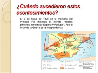 ¿Cuándo sucedieron estos¿Cuándo sucedieron estos
acontecimientos?acontecimientos?
El 3 de Mayo de 1808 en la montaña del
Príncipe Pío mientras el ejército Francés
pretendía conquistar España y Portugal . Fue el
inicio de la Guerra de la Independencia.
 