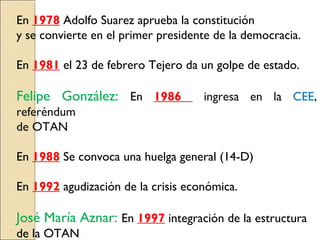 En 1978 Adolfo Suarez aprueba la constitución
y se convierte en el primer presidente de la democracia.
En 1981 el 23 de febrero Tejero da un golpe de estado.
Felipe González: En 1986 ingresa en la CEE,
referéndum
de OTAN
En 1988 Se convoca una huelga general (14-D)
En 1992 agudización de la crisis económica.
José María Aznar: En 1997 integración de la estructura
de la OTAN
 