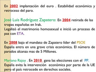 En 2002 implantación del euro . Estabilidad económica y
retroceso del paro.
José Luis Rodríguez Zapatero: En 2004 retirada de las
tropas españolas en Irak.
Legalizó el matrimonio homosexual e inició un proceso de
paz con ETA.
En 2008 bajo el mandato de Zapatero líder del PSOE
España entra en una grave crisis económica. El número de
parados alcanza mas de 5 Millones.
Mariano Rajoy . En 2010 gana las elecciones con el PP.
España evita la intervención económica por parte de la UE
pero el país retrocede en derechos sociales.
 