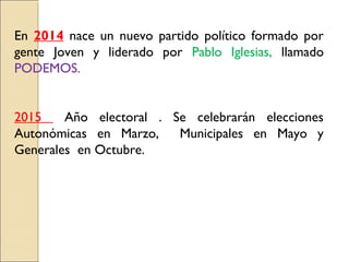 En 2014 nace un nuevo partido político formado por
gente Joven y liderado por Pablo Iglesias, llamado
PODEMOS.
2015 Año electoral . Se celebrarán elecciones
Autonómicas en Marzo, Municipales en Mayo y
Generales en Octubre.
 