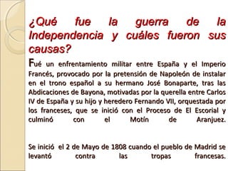 ¿Qué fue la guerra de la¿Qué fue la guerra de la
Independencia y cuáles fueron susIndependencia y cuáles fueron sus
causas?causas?
FFué un enfrentamiento militar entre España y el Imperioué un enfrentamiento militar entre España y el Imperio
Francés, provocado por la pretensión de Napoleón de instalarFrancés, provocado por la pretensión de Napoleón de instalar
en el trono español a su hermano José Bonaparte, tras lasen el trono español a su hermano José Bonaparte, tras las
Abdicaciones de Bayona, motivadas por la querella entre CarlosAbdicaciones de Bayona, motivadas por la querella entre Carlos
IV de España y su hijo y heredero Fernando VII, orquestada porIV de España y su hijo y heredero Fernando VII, orquestada por
los franceses, que se inició con el Proceso de El Escorial ylos franceses, que se inició con el Proceso de El Escorial y
culminó con el Motín de Aranjuez.culminó con el Motín de Aranjuez.
Se inició el 2 de Mayo de 1808 cuando el pueblo de Madrid seSe inició el 2 de Mayo de 1808 cuando el pueblo de Madrid se
levantó contra las tropas francesas.levantó contra las tropas francesas.
 