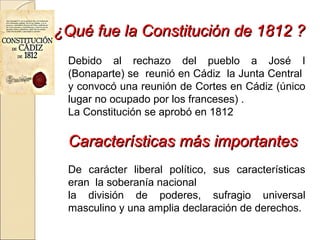 ¿Qué fue la Constitución de 1812 ?¿Qué fue la Constitución de 1812 ?
Debido al rechazo del pueblo a José I
(Bonaparte) se reunió en Cádiz la Junta Central
y convocó una reunión de Cortes en Cádiz (único
lugar no ocupado por los franceses) .
La Constitución se aprobó en 1812
Características más importantesCaracterísticas más importantes
De carácter liberal político, sus características
eran la soberanía nacional
la división de poderes, sufragio universal
masculino y una amplia declaración de derechos.
 