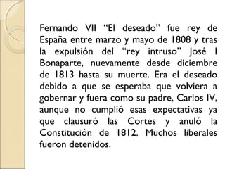 Fernando VII “El deseado” fue rey de
España entre marzo y mayo de 1808 y tras
la expulsión del “rey intruso” José I
Bonaparte, nuevamente desde diciembre
de 1813 hasta su muerte. Era el deseado
debido a que se esperaba que volviera a
gobernar y fuera como su padre, Carlos IV,
aunque no cumplió esas expectativas ya
que clausuró las Cortes y anuló la
Constitución de 1812. Muchos liberales
fueron detenidos.
 