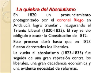 La quiebra del AbsolutismoLa quiebra del Absolutismo
En 1820 un pronunciamiento
protagonizado por el coronel Riego en
Andalucía logró triunfar , inaugurando el
Trienio Liberal (1820-1823). El rey se vio
obligado a acatar la Constitución de 1812.
Este proceso duró hasta que en 1823
fueron derrotados los liberales.
La vuelta al absolutismo (1823-1833) fue
seguida de una gran represión contra los
liberales, una gran decadencia económica y
una evidente necesidad de reformas.
 