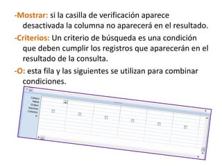 -Mostrar: si la casilla de verificación aparece desactivada la columna no aparecerá en el resultado. -Criterios: Un criterio de búsqueda es una condición que deben cumplir los registros que aparecerán en el resultado de la consulta. -O: esta fila y las siguientes se utilizan para combinar condiciones.
