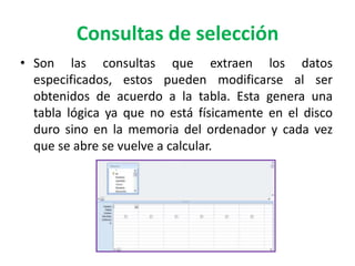 Consultas de selecciónSon las consultas que extraen los datos especificados, estos pueden modificarse al ser obtenidos de acuerdo a la tabla. Esta genera una tabla lógica ya que no está físicamente en el disco duro sino en la memoria del ordenador y cada vez que se abre se vuelve a calcular.