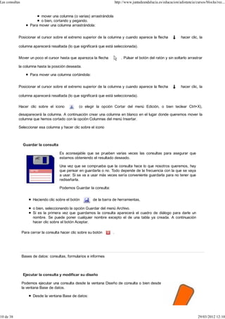 Las consultas                                                              http://www.juntadeandalucia.es/educacion/adistancia/cursos/blocks/rec...


                           mover una columna (o varias) arrastrándola
                           o bien, cortando y pegando.
                     Para mover una columna arrastrándola:


            Posicionar el cursor sobre el extremo superior de la columna y cuando aparece la flecha                   hacer clic, la

            columna aparecerá resaltada (lo que significará que está seleccionada).


            Mover un poco el cursor hasta que aparezca la flecha               . Pulsar el botón del ratón y sin soltarlo arrastrar

            la columna hasta la posición deseada.

                     Para mover una columna cortándola:


            Posicionar el cursor sobre el extremo superior de la columna y cuando aparece la flecha                   hacer clic, la

            columna aparecerá resaltada (lo que significará que está seleccionada).

            Hacer clic sobre el icono             (o elegir la opción Cortar del menú Edición, o bien teclear Ctrl+X),

            desaparecerá la columna. A continuación crear una columna en blanco en el lugar donde queremos mover la
            columna que hemos cortado con la opción Columnas del menú Insertar.

            Seleccionar esa columna y hacer clic sobre el icono



                Guardar la consulta

                                       Es aconsejable que se prueben varias veces las consultas para asegurar que
                                       estamos obteniendo el resultado deseado.

                                       Una vez que se comprueba que la consulta hace lo que nosotros queremos, hay
                                       que pensar en guardarla o no. Todo depende de la frecuencia con la que se vaya
                                       a usar. Si se va a usar más veces sería conveniente guardarla para no tener que
                                       rediseñarla.

                                       Podemos Guardar la consulta:


                      Haciendo clic sobre el botón         de la barra de herramientas,

                      o bien, seleccionando la opción Guardar del menú Archivo.
                      Si es la primera vez que guardamos la consulta aparecerá el cuadro de diálogo para darle un
                      nombre. Se puede poner cualquier nombre excepto el de una tabla ya creada. A continuación
                      hacer clic sobre el botón Aceptar.

                Para cerrar la consulta hacer clic sobre su botón      .




                Bases de datos: consultas, formularios e informes



                Ejecutar la consulta y modificar su diseño

                Podemos ejecutar una consulta desde la ventana Diseño de consulta o bien desde
                la ventana Base de datos.

                      Desde la ventana Base de datos:




10 de 38                                                                                                                         29/03/2012 12:10
 