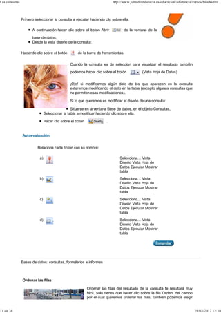 Las consultas                                                              http://www.juntadeandalucia.es/educacion/adistancia/cursos/blocks/rec...



                Primero seleccionar la consulta a ejecutar haciendo clic sobre ella.

                       A continuación hacer clic sobre el botón Abrir             de la ventana de la

                       base de datos.
                       Desde la vista diseño de la consulta:

                Haciendo clic sobre el botón         de la barra de herramientas.


                                                Cuando la consulta es de selección para visualizar el resultado también

                                                podemos hacer clic sobre el botón             (Vista Hoja de Datos)


                                                ¡Ojo! si modificamos algún dato de los que aparecen en la consulta
                                                estaremos modificando el dato en la tabla (excepto algunas consultas que
                                                no permiten esas modificaciones).

                                                Si lo que queremos es modificar el diseño de una consulta:

                                                 Situarse en la ventana Base de datos, en el objeto Consultas,
                                Seleccionar la tabla a modificar haciendo clic sobre ella.

                                Hacer clic sobre el botón              .


                Autoevaluación


                          Relaciona cada botón con su nombre:

                           a)                                                  Selecciona... Vista
                                                                               Diseño Vista Hoja de
                                                                               Datos Ejecutar Mostrar
                                                                               tabla
                           b)                                                  Selecciona... Vista
                                                                               Diseño Vista Hoja de
                                                                               Datos Ejecutar Mostrar
                                                                               tabla
                           c)                                                  Selecciona... Vista
                                                                               Diseño Vista Hoja de
                                                                               Datos Ejecutar Mostrar
                                                                               tabla
                           d)                                                  Selecciona... Vista
                                                                               Diseño Vista Hoja de
                                                                               Datos Ejecutar Mostrar
                                                                               tabla




                Bases de datos: consultas, formularios e informes



                Ordenar las filas

                                                            Ordenar las filas del resultado de la consulta te resultará muy
                                                            fácil, sólo tienes que hacer clic sobre la fila Orden: del campo
                                                            por el cual queremos ordenar las filas, también podemos elegir


11 de 38                                                                                                                         29/03/2012 12:10
 