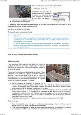 Las consultas                                                            http://www.juntadeandalucia.es/educacion/adistancia/cursos/blocks/rec...


                                                         el tipo de ordenación haciendo clic sobre la flecha.

                                                         La ordenación puede ser:

                                                         Ascendente, en este caso se
                                                         ordenarán de menor a mayor si
                                                         el campo es numérico, por
                                                         orden alfabético si el campo es
                                                         de tipo texto, de anterior a
                      posterior si es de tipo fecha/hora, etc.
                      Descendente, en orden inverso.

                La ordenación puede realizarse por varios campos, es suficiente con hacer clic en la fila Orden: de cada
                uno de los campos por los que se desea ordenar.

                Aquí tienes un ejemplo de ordenación.

                  Animación sobre la ordenación de filas

                          Sabías que...
                          Ten en cuenta que la ordenación será de izquierda a derecha, es decir, primero comenzará
                          a ordenar por la primera columna que encuentra a la izquierda, a continuación por la
                          segunda y así sucesivamente.
                          El tipo de ordenación de cada columna es independiente de las demás, por ejemplo
                          podemos elegir una ordenación ascendente para la primera columna y una descendente
                          para la segunda columna.




                Bases de datos: consultas, formularios e informes



                Seleccionar filas

                Para seleccionar filas tenemos que indicar un criterio de
                búsqueda o condición que deben cumplir todas las filas que
                aparezcan en el resultado. Esta condición estará basada en
                un campo de la tabla.

                Por ejemplo, para seleccionar los libros de la editorial Planeta
                tendríamos que escribir la siguiente condición Editorial =
                "Planeta". Para escribir esta condición en la cuadrícula
                tenemos que tener en una de las columnas de la cuadrícula el
                campo Editorial y en esa columna ponemos en la fila Criterios:
                el resto de la condición, es decir, = "Planeta".

                      Cuando utilizamos la condición de igualdad no es
                      necesario poner el signo =, porque Access asume por defecto que éste será el operador.
                      Tampoco es necesario poner las comillas, también las añadirá por defecto. Access cuando
                      encuentra texto en la fila Criterios: lo encierra entre comillas.
                      Si lo que queremos es comparar dos campos entre sí, tenemos que encerrar el nombre del
                      campo entre corchetes ([ ]). Por ejemplo, si queremos escoger en una tabla de Productos,
                      aquellos cuyo precio coincida con el coste, tendremos que poner el nombre del campo entre
                      corchetes (precio = [coste]) ya que si no, lo que haría sería buscar en la fila la palabra "coste", lo
                      interpretaría como precio= "coste".
                      Para indicar varias condiciones empleamos los operadores vistos anteriormente Y y O.

                Recordemos que:

                      En un criterio de búsqueda en la que las condiciones están unidas por el operador Y, para que el
                      registro aparezca se deben cumplir todas las condiciones.
                      En un criterio de búsqueda en la que las condiciones están unidas por el operador O, el registro
                      aparecerá en el resultado de la consulta si se cumple al menos una de las condiciones.


12 de 38                                                                                                                       29/03/2012 12:10
 