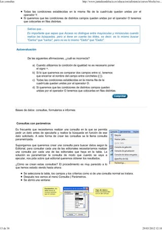 Las consultas                                                           http://www.juntadeandalucia.es/educacion/adistancia/cursos/blocks/rec...


                      Todas las condiciones establecidas en la misma fila de la cuadrícula quedan unidas por el
                      operador Y.
                      Si queremos que las condiciones de distintos campos queden unidas por el operador O tenemos
                      que colocarlas en filas distintas.

                         Sabías que...
                         Es importante que sepas que Access no distingue entre mayúsculas y minúsculas cuando
                         realiza las búsquedas, pero si tiene en cuenta las tildes, es decir, es lo mismo buscar
                         "Carlos" que "carlos", pero no es lo mismo "Cádiz" que "Cadiz".


                Autoevaluación


                          De las siguientes afirmaciones, ¿cuál es incorrecta?

                              a) Cuando utilizamos la condición de igualdad no es necesario poner
                                 el signo =.
                              b) Si lo que queremos es comparar dos campos entre sí, tenemos
                                 que encerrar el nombre del campo entre corchetes ([ ]).
                              c) Todas las condiciones establecidas en la misma fila de la
                                 cuadrícula quedan unidas por el operador O.
                              d) Si queremos que las condiciones de distintos campos queden
                                 unidas por el operador O tenemos que colocarlas en filas distintas.




                Bases de datos: consultas, formularios e informes



                Consultas con parámetros

                Es frecuente que necesitemos realizar una consulta en la que se permita
                pedir un dato antes de ejecutarla y realice la búsqueda en función de ese
                dato solicitado. A este forma de crear las consultas se le llama consulta
                parametrizada.

                Supongamos que queremos crear una consulta para buscar datos según la
                Editorial, para consultar cada una de las editoriales necesitaríamos realizar
                una consulta por cada una de las editoriales que haya en la tabla. La
                solución es parametrizar la consulta de modo que cuando se vaya a
                ejecutar, nos pida sobre qué editorial queremos obtener los resultados.

                ¿Cómo se crean estas consultas? El procedimiento es muy parecido a lo
                que hemos estado viendo hasta ahora:

                      Se selecciona la tabla, los campos y los criterios como si de una consulta normal se tratara.
                      Después nos vamos al menú Consulta ( Parámetros.
                      Se abrirá una ventana:




13 de 38                                                                                                                      29/03/2012 12:10
 