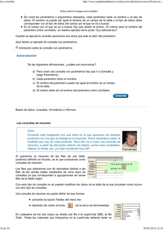 Las consultas                                                            http://www.juntadeandalucia.es/educacion/adistancia/cursos/blocks/rec...


                                                    Pulsa sobre la imagen para ampliar

                      Se crean los parámetros o argumentos deseados, cada parámetro tiene un nombre y un tipo de
                      datos. El nombre no puede ser igual al nombre de un campo de la tabla y el tipo de datos debe
                      corresponder con el tipo de datos del campo por el que se va a buscar.
                      En el campo por el que se va a buscar hay que añadir el criterio. El criterio será el nombre del
                      parámetro entre corchetes, en nuestro ejemplo sería poner "[La editorial es:]".

                Cuando se ejecute la consulta aparecerá una venta que pide el valor del parámetro.

                Aquí tienes un ejemplo de consulta con parámetros.

                  Animación sobre la consulta con parámetros

                Autoevaluación


                         De las siguientes afirmaciones, ¿cuáles son incorrectas?

                             a) Para crear una consulta con parámetros hay que ir a Consulta y
                                luego Parámetros.
                             b) Cada parámetro tiene un nombre.
                             c) El nombre del parámetro puede ser igual al nombre de un campo
                                de la tabla.
                             d) El criterio debe ser el nombre del parámetro entre corchetes.




                Bases de datos: consultas, formularios e informes



                Las consultas de resumen

                         Caso:
                         Fernando está trabajando con una tabla en la que aparecen los distintos
                         productos con los que se trabaja en la empresa. Ahora necesitaría saber la
                         cantidad que hay de cada producto. Para ello va a crear una consulta de
                         resumen, a partir de ella podrá obtener los totales, sumar esas cantidades,
                         obtener la media, etc. ¡Le está resultando muy útil!

                Si queremos un resumen de las filas de una tabla,
                podemos definirlo en Access, es lo que conocemos como
                consultas de resumen.

                Las filas que obtenemos son de naturaleza distinta a las
                filas de las demás tablas resultantes de otros tipos de
                consultas ya que corresponden a agrupaciones de varias
                filas de la tabla origen.

                Con este tipo de consulta no se pueden modificar los datos de la tabla de la que proceden como ocurre
                con otro tipo de consultas.

                Una consulta de resumen se puede definir de dos formas:

                             activando la opción Totales del menú Ver,

                             haciendo clic sobre el icono         de la barra de herramientas.


                En cualquiera de los dos casos se añade una fila a la cuadrícula QBE, la fila
                Total:. Todas las columnas que incluyamos en la cuadrícula deberán tener un


14 de 38                                                                                                                       29/03/2012 12:10
 