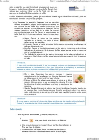 Las consultas                                                             http://www.juntadeandalucia.es/educacion/adistancia/cursos/blocks/rec...


                valor en esa fila, ese valor le indicará a Access qué hacer con
                los valores contenidos en el campo escrito en la fila Campo:. Los
                valores que podemos indicar en la fila Total: son los que
                aparecen al desplegar la lista asociada a la celda.

                Cuando realizamos resúmenes, puede que nos interese realizar algún cálculo con los datos, para ello
                tenemos las llamadas funciones de agregado.

                      Las funciones de agregado: funciones que nos permiten
                      obtener un resultado basado en los valores contenidos en
                      una columna de una tabla, sólo pueden utilizarse en una
                      consulta de resumen ya que obtienen un "resumen" de los
                      valores contenidos en las filas de la tabla. Se pueden
                      escribir directamente en la fila Campo: o seleccionando en
                      la fila Total: la opción correspondiente. Las opciones a elegir
                      son:
                                       Suma: Calcula la suma de los valores
                                       indicados en el campo. Los datos a sumar
                                       deben ser de tipo numérico.
                                       Promedio: Calcula la media aritmética de los valores contenidos en el campo, se
                                       aplica a datos numéricos.
                                       DesvEst: Calcula la desviación estándar de los valores contenidos en la columna
                                       indicada en el argumento. Si el número de filas sobre las que actúa es menor de
                                       dos, el resultado es nulo.
                                       Var: Calcula la varianza de los valores contenidos en la columna indicada en el
                                       argumento. Si el número de filas sobre las que actúa es menor de dos, el resultado
                                       es nulo.

                         Sabías que...
                         El valor nulo no equivale al valor 0, las funciones de resumen no consideran los valores
                         nulos mientras que sí consideran el 0 como valor, por lo que el promedio y la desviación
                         estándar no darán el mismo resultado con valores nulos que con ceros.

                                      Min y Max: Determinan los valores menores y mayores
                                      respectivamente de la columna. Los tipos de datos con los que
                                      se utilizan serán de tipo numérico, texto o fecha.
                                      Primero y Último: Se utilizan para obtener el primer y el último
                                      registro del grupo sobre el que se realizan los cálculos. El orden
                                      lo determina el orden cronológico en el que se escribieron los
                                      registros.
                                      Cuenta: Cuenta el número de valores que hay en la columna, los datos pueden ser
                                      de cualquier tipo y esta función siempre devuelve un número entero. Los valores
                                      nulos en la columna no se cuentan, si el valor está repetido lo cuenta tantas veces
                                      como aparezca.

                         Sabías que:
                         Si lo que quieres es contar el número de filas o registros que hay puedes utilizar la función
                         Cuenta(*), ésta devolverá el número de filas contando también los valores nulos.


                Autoevaluación


                          De las siguientes afirmaciones, ¿cuáles son incorrectas?

                              a)
                                   El icono        sirve para añadir la fila Total: a la consulta.

                              b) Una consulta de resumen nos permite ver las filas de una tabla y al
                                 final una línea de totales.
                              c) Si modificamos uno de los datos, resultado de una consulta
                                 resumen, este dato también se modificará en la tabla origen.



15 de 38                                                                                                                        29/03/2012 12:10
 