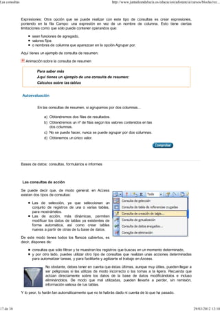 Las consultas                                                          http://www.juntadeandalucia.es/educacion/adistancia/cursos/blocks/rec...



                Expresiones: Otra opción que se puede realizar con este tipo de consultas es crear expresiones,
                poniendo en la fila Campo: una expresión en vez de un nombre de columna. Esto tiene ciertas
                limitaciones como que sólo puede contener operandos que:

                      sean funciones de agregado,
                      valores fijos
                      o nombres de columna que aparezcan en la opción Agrupar por.

                Aquí tienes un ejemplo de consulta de resumen.

                  Animación sobre la consulta de resumen

                         Para saber más
                         Aquí tienes un ejemplo de una consulta de resumen:
                         Cálculos sobre las tablas


                Autoevaluación


                         En las consultas de resumen, si agrupamos por dos columnas...

                             a) Obtendremos dos filas de resultados.
                             b) Obtendremos un nº de filas según los valores contenidos en las
                                dos columnas.
                             c) No se puede hacer, nunca se puede agrupar por dos columnas.
                             d) Obtenemos un único valor.




                Bases de datos: consultas, formularios e informes



                Las consultas de acción

                Se puede decir que, de modo general, en Access
                existen dos tipos de consultas:

                      Las de selección, ya que seleccionan un
                      conjunto de registros de una o varias tablas,
                      para mostrártelos.
                      Las de acción, más dinámicas, permiten
                      modificar los datos de tablas ya existentes de
                      forma automática, así como crear tablas
                      nuevas a partir de otras de tu base de datos.

                De este modo tienes todos los flancos cubiertos, es
                decir, dispones de:

                      consultas que sólo filtran y te muestran los registros que buscas en un momento determinado,
                      y por otro lado, puedes utilizar otro tipo de consultas que realizan unas acciones determinadas
                      para automatizar tareas, y para facilitarte y agilizarte el trabajo en Access.

                              No obstante, debes tener en cuenta que éstas últimas, aunque muy útiles, pueden llegar a
                              ser peligrosas si las utilizas de modo incorrecto o las tomas a la ligera. Recuerda que
                              actúan directamente sobre los datos de la base de datos modificándolos e incluso
                              eliminándolos. De modo que mal utilizadas, pueden llevarte a perder, sin remisión,
                              información valiosa de tus tablas.

                Y lo peor, lo harán tan automáticamente que no te habrás dado ni cuenta de lo que ha pasado.



17 de 38                                                                                                                     29/03/2012 12:10
 