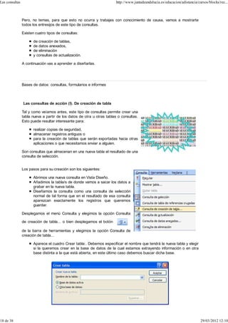 Las consultas                                                           http://www.juntadeandalucia.es/educacion/adistancia/cursos/blocks/rec...



                Pero, no temas, para que esto no ocurra y trabajes con conocimiento de causa, vamos a mostrarte
                todos los entresijos de este tipo de consultas.

                Existen cuatro tipos de consultas:

                      de creación de tablas,
                      de datos anexados,
                      de eliminación
                      y consultas de actualización.

                A continuación vas a aprender a diseñarlas.




                Bases de datos: consultas, formularios e informes



                Las consultas de acción (I). De creación de tabla

                Tal y como veíamos antes, este tipo de consultas permite crear una
                tabla nueva a partir de los datos de otra u otras tablas o consultas.
                Esto puede resultar interesante para:

                      realizar copias de seguridad,
                      almacenar registros antiguos o
                      para la creación de tablas que serán exportadas hacia otras
                      aplicaciones o que necesitamos enviar a alguien.

                Son consultas que almacenan en una nueva tabla el resultado de una
                consulta de selección.


                Los pasos para su creación son los siguientes:

                      Abrimos una nueva consulta en Vista Diseño.
                      Añadimos la tabla/s de donde vamos a sacar los datos a
                      grabar en la nueva tabla.
                      Diseñamos la consulta como una consulta de selección
                      normal de tal forma que en el resultado de esa consulta
                      aparezcan exactamente los registros que queremos
                      guardar.

                Desplegamos el menú Consulta y elegimos la opción Consulta

                de creación de tabla... o bien desplegamos el botón

                de la barra de herramientas y elegimos la opción Consulta de
                creación de tabla...

                      Aparece el cuadro Crear tabla:. Debemos especificar el nombre que tendrá la nueva tabla y elegir
                      si la queremos crear en la base de datos de la cual estamos extrayendo información o en otra
                      base distinta a la que está abierta, en este último caso debemos buscar dicha base.




18 de 38                                                                                                                      29/03/2012 12:10
 