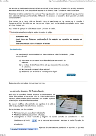 Las consultas                                                           http://www.juntadeandalucia.es/educacion/adistancia/cursos/blocks/rec...



                La ventana de diseño es la misma que la que aparece en las consultas de selección, la única diferencia
                es que en la barra de título después del nombre de la consulta pone Consulta de creación de tabla.

                Podemos ver cómo quedaría si nos vamos a Vista hoja de datos y si corresponde con lo que queríamos
                será suficiente con ejecutar la consulta. Al hacerlo nos avisa de su creación y de si ya existe una tabla
                con ese nombre.

                Los campos de la nueva tabla se llamarán como el encabezado de los campos de la consulta y
                heredarán el tipo de datos de los campos de origen, pero no heredarán propiedades como clave
                principal, índices, etc.

                Aquí tienes un ejemplo de consulta de acción: Creación de tablas.

                  Animación sobre la consulta de acción: creación de tablas

                         Para saber más
                         Aquí tienes un Resumen multimedia de la creación de consultas de creación de
                         tablas:
                         Las consultas de acción: Creación de tablas


                Autoevaluación


                          De las siguientes afirmaciones sobre las consultas de creación de tablas, ¿cuáles
                          son correctas?

                              a) Almacenan en una nueva tabla el resultado de una consulta de
                                 selección.
                              b) La ventana de diseño es distinta a la que aparece en las consultas
                                 de selección.
                              c) No heredan la propiedad clave principal.
                              d) Heredan el tipo de datos de los campos de origen.




                Bases de datos: consultas, formularios e informes



                Las consultas de acción (II). De actualización

                Este tipo de consultas permite modificar automáticamente los
                datos almacenados en las tablas. Esto es, sustituir el contenido
                de uno o varios campos por un nuevo valor, en aquellos registros
                que cumplan unos determinados criterios.

                Se pueden modificar a la vez todos los registros de la tabla o
                sólo los que cumplan una determinada condición.

                Para crear este tipo de consultas:

                      Abrimos una nueva consulta en vista diseño.
                      Añadimos la tabla que queremos actualizar.
                      Desplegamos el menú Consulta y elegimos la opción Consulta de actualización o bien

                      desplegamos el botón               de la barra de herramientas y elegimos la opción Consulta de

                      actualización.

                                                          Aparece la cuadrícula QBE cambiada de aspecto, ya que han



19 de 38                                                                                                                      29/03/2012 12:10
 