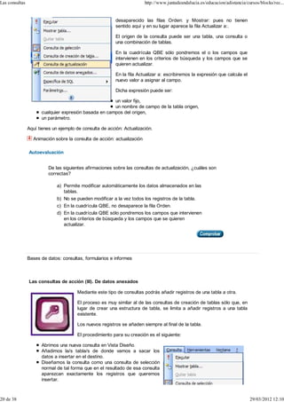 Las consultas                                                            http://www.juntadeandalucia.es/educacion/adistancia/cursos/blocks/rec...


                                                          desaparecido las filas Orden: y Mostrar: pues no tienen
                                                          sentido aquí y en su lugar aparece la fila Actualizar a:.

                                                          El origen de la consulta puede ser una tabla, una consulta o
                                                          una combinación de tablas.

                                                          En la cuadrícula QBE sólo pondremos el o los campos que
                                                          intervienen en los criterios de búsqueda y los campos que se
                                                          quieren actualizar.

                                                          En la fila Actualizar a: escribiremos la expresión que calcula el
                                                          nuevo valor a asignar al campo.

                                                          Dicha expresión puede ser:

                                                       un valor fijo,
                                                       un nombre de campo de la tabla origen,
                      cualquier expresión basada en campos del origen,
                      un parámetro.

                Aquí tienes un ejemplo de consulta de acción: Actualización.

                  Animación sobre la consulta de acción: actualización

                Autoevaluación


                          De las siguientes afirmaciones sobre las consultas de actualización, ¿cuáles son
                          correctas?

                              a) Permite modificar automáticamente los datos almacenados en las
                                 tablas.
                              b) No se pueden modificar a la vez todos los registros de la tabla.
                              c) En la cuadrícula QBE, no desaparece la fila Orden.
                              d) En la cuadrícula QBE sólo pondremos los campos que intervienen
                                 en los criterios de búsqueda y los campos que se quieren
                                 actualizar.




                Bases de datos: consultas, formularios e informes



                Las consultas de acción (III). De datos anexados

                                        Mediante este tipo de consultas podrás añadir registros de una tabla a otra.

                                        El proceso es muy similar al de las consultas de creación de tablas sólo que, en
                                        lugar de crear una estructura de tabla, se limita a añadir registros a una tabla
                                        existente.

                                        Los nuevos registros se añaden siempre al final de la tabla.

                                        El procedimiento para su creación es el siguiente:

                      Abrimos una nueva consulta en Vista Diseño.
                      Añadimos la/s tabla/s de donde vamos a sacar los
                      datos a insertar en el destino.
                      Diseñamos la consulta como una consulta de selección
                      normal de tal forma que en el resultado de esa consulta
                      aparezcan exactamente los registros que queremos
                      insertar.



20 de 38                                                                                                                       29/03/2012 12:10
 
