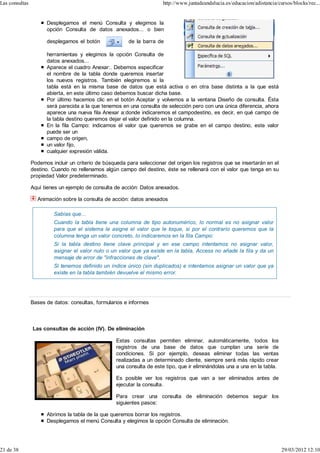 Las consultas                                                           http://www.juntadeandalucia.es/educacion/adistancia/cursos/blocks/rec...


                      Desplegamos el menú Consulta y elegimos la
                      opción Consulta de datos anexados... o bien

                      desplegamos el botón               de la barra de

                      herramientas y elegimos la opción Consulta de
                      datos anexados...
                      Aparece el cuadro Anexar:. Debemos especificar
                      el nombre de la tabla donde queremos insertar
                      los nuevos registros. También elegiremos si la
                      tabla está en la misma base de datos que está activa o en otra base distinta a la que está
                      abierta, en este último caso debemos buscar dicha base.
                      Por último hacemos clic en el botón Aceptar y volvemos a la ventana Diseño de consulta. Ésta
                      será parecida a la que tenemos en una consulta de selección pero con una única diferencia, ahora
                      aparece una nueva fila Anexar a:donde indicaremos el campodestino, es decir, en qué campo de
                      la tabla destino queremos dejar el valor definido en la columna.
                      En la fila Campo: indicamos el valor que queremos se grabe en el campo destino, este valor
                      puede ser un
                      campo de origen,
                      un valor fijo,
                      cualquier expresión válida.

                Podemos incluir un criterio de búsqueda para seleccionar del origen los registros que se insertarán en el
                destino. Cuando no rellenamos algún campo del destino, éste se rellenará con el valor que tenga en su
                propiedad Valor predeterminado.

                Aquí tienes un ejemplo de consulta de acción: Datos anexados.

                  Animación sobre la consulta de acción: datos anexados

                         Sabías que...
                         Cuando la tabla tiene una columna de tipo autonumérico, lo normal es no asignar valor
                         para que el sistema le asigne el valor que le toque, si por el contrario queremos que la
                         columna tenga un valor concreto, lo indicaremos en la fila Campo:
                         Si la tabla destino tiene clave principal y en ese campo intentamos no asignar valor,
                         asignar el valor nulo o un valor que ya existe en la tabla, Access no añade la fila y da un
                         mensaje de error de "infracciones de clave".
                         Si tenemos definido un índice único (sin duplicados) e intentamos asignar un valor que ya
                         existe en la tabla también devuelve el mismo error.




                Bases de datos: consultas, formularios e informes



                Las consultas de acción (IV). De eliminación

                                                    Estas consultas permiten eliminar, automáticamente, todos los
                                                    registros de una base de datos que cumplan una serie de
                                                    condiciones. Si por ejemplo, deseas eliminar todas las ventas
                                                    realizadas a un determinado cliente, siempre será más rápido crear
                                                    una consulta de este tipo, que ir eliminándolas una a una en la tabla.

                                                    Es posible ver los registros que van a ser eliminados antes de
                                                    ejecutar la consulta.

                                                    Para crear una consulta de eliminación debemos seguir los
                                                    siguientes pasos:

                      Abrimos la tabla de la que queremos borrar los registros.
                      Desplegamos el menú Consulta y elegimos la opción Consulta de eliminación.




21 de 38                                                                                                                      29/03/2012 12:10
 