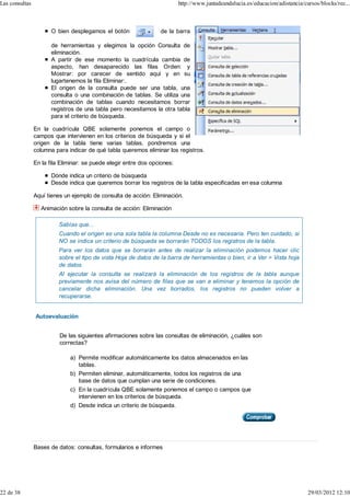 Las consultas                                                              http://www.juntadeandalucia.es/educacion/adistancia/cursos/blocks/rec...



                       O bien desplegamos el botón                de la barra

                       de herramientas y elegimos la opción Consulta de
                       eliminación.
                       A partir de ese momento la cuadrícula cambia de
                       aspecto, han desaparecido las filas Orden: y
                       Mostrar: por carecer de sentido aquí y en su
                       lugartenemos la fila Eliminar:.
                       El origen de la consulta puede ser una tabla, una
                       consulta o una combinación de tablas. Se utiliza una
                       combinación de tablas cuando necesitamos borrar
                       registros de una tabla pero necesitamos la otra tabla
                       para el criterio de búsqueda.

                En la cuadrícula QBE solamente ponemos el campo o
                campos que intervienen en los criterios de búsqueda y si el
                origen de la tabla tiene varias tablas, pondremos una
                columna para indicar de qué tabla queremos eliminar los registros.

                En la fila Eliminar: se puede elegir entre dos opciones:

                       Dónde indica un criterio de búsqueda
                       Desde indica que queremos borrar los registros de la tabla especificadas en esa columna

                Aquí tienes un ejemplo de consulta de acción: Eliminación.

                  Animación sobre la consulta de acción: Eliminación

                          Sabías que...
                          Cuando el origen es una sola tabla la columna Desde no es necesaria. Pero ten cuidado, si
                          NO se indica un criterio de búsqueda se borrarán TODOS los registros de la tabla.
                          Para ver los datos que se borrarán antes de realizar la eliminación podemos hacer clic
                          sobre el tipo de vista Hoja de datos de la barra de herramientas o bien, ir a Ver > Vista hoja
                          de datos.
                          Al ejecutar la consulta se realizará la eliminación de los registros de la tabla aunque
                          previamente nos avisa del número de filas que se van a eliminar y tenemos la opción de
                          cancelar dicha eliminación. Una vez borrados, los registros no pueden volver a
                          recuperarse.


                Autoevaluación


                          De las siguientes afirmaciones sobre las consultas de eliminación, ¿cuáles son
                          correctas?

                              a) Permite modificar automáticamente los datos almacenados en las
                                 tablas.
                              b) Permiten eliminar, automáticamente, todos los registros de una
                                 base de datos que cumplan una serie de condiciones.
                              c) En la cuadrícula QBE solamente ponemos el campo o campos que
                                 intervienen en los criterios de búsqueda.
                              d) Desde indica un criterio de búsqueda.




                Bases de datos: consultas, formularios e informes




22 de 38                                                                                                                         29/03/2012 12:10
 