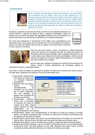 Las consultas                                                          http://www.juntadeandalucia.es/educacion/adistancia/cursos/blocks/rec...




                Los formularios

                                           Caso: Fernando ha comenzado a introducir los datos en una nueva tabla
                                           de proveedores que ha creado. Para ello se está ayudando de un
                                           formulario que ha creado de modo que le resulte mucho más cómodo. Ha
                                           elegido el formato que más le gusta de entre los que hay, aunque sabe
                                           que podría haberlo diseñado él mismo, pero no ha querido perder mucho
                                           tiempo. Para la próxima se detendrá en ello, pero ahora tenía un poco de
                                           prisa ya que Dolores está esperando que estén los datos para enseguida
                                           elaborar un informe.

                El trabajo y la gestión de una base de datos no tienen por qué realizarse siempre en un
                entorno sombrío y aburrido de tablas de filas y columnas interminables. Access te
                permite crear un entorno de trabajo más agradable mediante el uso de formularios y te
                ayuda a dar estilo a tus informes para imprimirlos con un aspecto profesional.

                Por ahora has descubierto la importancia de las tablas como contenedores de la
                información física, pero seguro que has pensado que no era el método más vistoso y
                práctico a la hora de introducir datos ya que su aspecto, en forma de filas y columnas,
                lo hacen aburrido y monótono.

                                              Para que sea más atractivo, vamos a mostrarte un método alternativo
                                              mucho más cómodo. En él utilizarás otro tipo de objetos de Access: los
                                              formularios. Éstos permiten visualizar, editar y agregar información en una
                                              o varias tablas, pero utilizando un formato personalizado, similar al de los
                                              impresos de papel que el usuario rellena habitualmente con un bolígrafo,
                                              pero aquí lo harás con un teclado.

                                              Ten en cuenta que, además de presentar los datos de forma atractiva con
                                              colores, líneas y formas geométricas, los formularios agilizan la
                introducción de datos y automatizan tareas.

                Para crear un nuevo formulario se selecciona la pestaña Formulario de la ventana de la base de datos.
                Se pulsa Nuevo, aparecerá una ventana en la que se puede elegir entre:

                      Vista Diseño: seleccionando
                      esta opción se puede crear
                      un formulario totalmente
                      personalizado.
                      Asistente para formularios:
                      Access                  crea
                      automáticamente            un
                      formulario con los campos
                      que el usuario seleccione.
                      Con este asistente se
                      pueden crear formularios de
                      formatos muy distintos.
                      Autoformulario: columnas:
                      Access crea un formulario
                      en columnas con todos los
                      campos de la tabla. Cada
                      registro aparece de forma
                      independiente     con     los
                      campos ordenados en una columna.
                      Autoformulario: tabular: crea automáticamente un formulario con todos los campos en formato
                      tabular: Los registros aparecen en filas y columnas. En este tipo de formulario se presentan todos
                      los registros que se hayan introducido.
                      Autoformulario: hoja de datos: esta opción crea automáticamente un formulario con el formato de
                      Hoja de datos. Este es el mismo formato que el que tienen las tablas para introducir datos.
                      Asistente para gráficos: crea un formulario con un gráfico, muestra los datos en formato gráfico.
                      Asistente para tablas dinámicas: crea un formulario de Microsoft Access con una tabla dinámica
                      de Microsoft Excel. Una tabla dinámica es una tabla interactiva que puede resumir grandes
                      cantidades de datos utilizando el formato y los métodos de cálculo que se elijan.


23 de 38                                                                                                                     29/03/2012 12:10
 