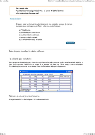 Las consultas                                                             http://www.juntadeandalucia.es/educacion/adistancia/cursos/blocks/rec...



                          Para saber más
                          Aquí tienes el enlace para acceder a la ayuda de Office Online:
                          ¿Por qué utilizar formularios?


                Autoevaluación


                          Si quiero crear un formulario automáticamente con todos los campos de manera
                          que aparezcan los registros en filas y columnas, debería elegir:

                              a) Vista Diseño.
                              b) Asistente para formularios.
                              c) Autoformulario: columnas.
                              d) Autoformulario: tabular.
                              e) Autoformulario: hoja de datos.




                Bases de datos: consultas, formularios e informes



                El asistente para formularios

                Para arrancar el asistente para formularios podemos hacerlo como se explica en el apartado anterior o
                bien de forma más rápida si nos vamos a la ventana de Base de Datos, seleccionamos el objeto
                Formulario y hacemos clic en la opción Crear un formulario utilizando el asistente.




                Aparecerá la primera ventana del asistente.

                Nos pedirá introducir los campos a incluir en el formulario.




24 de 38                                                                                                                        29/03/2012 12:10
 