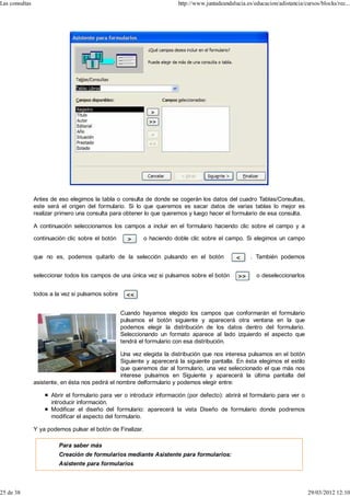 Las consultas                                                            http://www.juntadeandalucia.es/educacion/adistancia/cursos/blocks/rec...




                Antes de eso elegimos la tabla o consulta de donde se cogerán los datos del cuadro Tablas/Consultas,
                este será el origen del formulario. Si lo que queremos es sacar datos de varias tablas lo mejor es
                realizar primero una consulta para obtener lo que queremos y luego hacer el formulario de esa consulta.

                A continuación seleccionamos los campos a incluir en el formulario haciendo clic sobre el campo y a

                continuación clic sobre el botón             o haciendo doble clic sobre el campo. Si elegimos un campo


                que no es, podemos quitarlo de la selección pulsando en el botón                       . También podemos


                seleccionar todos los campos de una única vez si pulsamos sobre el botón                 o deseleccionarlos


                todos a la vez si pulsamos sobre


                                                   Cuando hayamos elegido los campos que conformarán el formulario
                                                   pulsamos el botón siguiente y aparecerá otra ventana en la que
                                                   podemos elegir la distribución de los datos dentro del formulario.
                                                   Seleccionando un formato aparece al lado izquierdo el aspecto que
                                                   tendrá el formulario con esa distribución.

                                                  Una vez elegida la distribución que nos interesa pulsamos en el botón
                                                  Siguiente y aparecerá la siguiente pantalla. En ésta elegimos el estilo
                                                  que queremos dar al formulario, una vez seleccionado el que más nos
                                                  interese pulsamos en Siguiente y aparecerá la última pantalla del
                asistente, en ésta nos pedirá el nombre delformulario y podemos elegir entre:

                      Abrir el formulario para ver o introducir información (por defecto): abrirá el formulario para ver o
                      introducir información.
                      Modificar el diseño del formulario: aparecerá la vista Diseño de formulario donde podremos
                      modificar el aspecto del formulario.

                Y ya podemos pulsar el botón de Finalizar.

                         Para saber más
                         Creación de formularios mediante Asistente para formularios:
                         Asistente para formularios



25 de 38                                                                                                                       29/03/2012 12:10
 