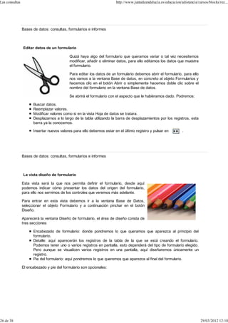 Las consultas                                                          http://www.juntadeandalucia.es/educacion/adistancia/cursos/blocks/rec...




                Bases de datos: consultas, formularios e informes



                Editar datos de un formulario

                                            Quizá haya algo del formulario que queramos variar o tal vez necesitemos
                                            modificar, añadir o eliminar datos, para ello editamos los datos que muestra
                                            el formulario.

                                            Para editar los datos de un formulario debemos abrir el formulario, para ello
                                            nos vamos a la ventana Base de datos, en concreto al objeto Formularios y
                                            hacemos clic en el botón Abrir o simplemente hacemos doble clic sobre el
                                            nombre del formulario en la ventana Base de datos.

                                            Se abrirá el formulario con el aspecto que le hubiéramos dado. Podremos:

                      Buscar datos.
                      Reemplazar valores.
                      Modificar valores como si en la vista Hoja de datos se tratara.
                      Desplazarnos a lo largo de la tabla utilizando la barra de desplazamientos por los registros, esta
                      barra ya la conocemos.

                      Insertar nuevos valores para ello debemos estar en el último registro y pulsar en          .




                Bases de datos: consultas, formularios e informes



                La vista diseño de formulario

                Esta vista será la que nos permita definir el formulario, desde aquí
                podemos indicar cómo presentar los datos del origen del formulario,
                para ello nos servimos de los controles que veremos más adelante.

                Para entrar en esta vista debemos ir a la ventana Base de Datos,
                seleccionar el objeto Formulario y a continuación pinchar en el botón
                Diseño.

                Aparecerá la ventana Diseño de formulario, el área de diseño consta de
                tres secciones:

                      Encabezado de formulario: donde pondremos lo que queramos que aparezca al principio del
                      formulario.
                      Detalle: aquí aparecerán los registros de la tabla de la que se está creando el formulario.
                      Podemos tener uno o varios registros en pantalla, esto dependerá del tipo de formulario elegido.
                      Pero aunque se visualicen varios registros en una pantalla, aquí diseñaremos únicamente un
                      registro.
                      Pie del formulario: aquí pondremos lo que queremos que aparezca al final del formulario.

                El encabezado y pie del formulario son opcionales:




26 de 38                                                                                                                     29/03/2012 12:10
 