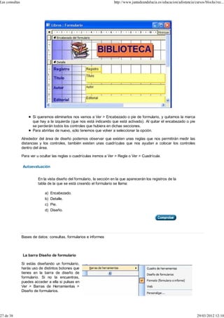 Las consultas                                                            http://www.juntadeandalucia.es/educacion/adistancia/cursos/blocks/rec...




                      Si queremos eliminarlos nos vamos a Ver > Encabezado o pie de formulario, y quitamos la marca
                      que hay a la izquierda (que nos está indicando que está activado). Al quitar el encabezado o pie
                      se perderán todos los controles que hubiera en dichas secciones.
                      Para abrirlas de nuevo, sólo tenemos que volver a seleccionar la opción.

                Alrededor del área de diseño podemos observar que existen unas reglas que nos permitirán medir las
                distancias y los controles, también existen unas cuadrículas que nos ayudan a colocar los controles
                dentro del área.

                Para ver u ocultar las reglas o cuadrículas iremos a Ver > Regla o Ver > Cuadrícula.

                Autoevaluación


                          En la vista diseño del formulario, la sección en la que aparecerán los registros de la
                          tabla de la que se está creando el formulario se llama:

                              a) Encabezado.
                              b) Detalle.
                              c) Pie.
                              d) Diseño.




                Bases de datos: consultas, formularios e informes



                La barra Diseño de formulario

                Si estás diseñando un formulario,
                harás uso de distintos botones que
                tienes en la barra de diseño de
                formulario. Si no la encuentras,
                puedes acceder a ella si pulsas en
                Ver > Barras de Herramientas >
                Diseño de formularios.




27 de 38                                                                                                                       29/03/2012 12:10
 