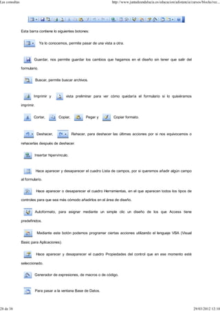 Las consultas                                                              http://www.juntadeandalucia.es/educacion/adistancia/cursos/blocks/rec...




                Esta barra contiene lo siguientes botones:


                              Ya lo conocemos, permite pasar de una vista a otra.



                        Guardar, nos permite guardar los cambios que hagamos en el diseño sin tener que salir del

                formulario.


                            Buscar, permite buscar archivos.



                        Imprimir y            vista preliminar para ver cómo quedaría el formulario si lo quisiéramos

                imprimir.


                        Cortar,           Copiar,           Pegar y         Copiar formato.



                            Deshacer,               Rehacer, para deshacer las últimas acciones por si nos equivocamos o

                rehacerlas después de deshacer.


                         Insertar hipervínculo.



                            Hace aparecer y desaparecer el cuadro Lista de campos, por si queremos añadir algún campo

                al formulario.


                            Hace aparecer o desaparecer el cuadro Herramientas, en el que aparecen todos los tipos de

                controles para que sea más cómodo añadirlos en el área de diseño.


                            Autoformato, para asignar mediante un simple clic un diseño de los que Access tiene

                predefinidos.


                             Mediante este botón podemos programar ciertas acciones utilizando el lenguaje VBA (Visual

                Basic para Aplicaciones).


                            Hace aparecer y desaparecer el cuadro Propiedades del control que en ese momento esté

                seleccionado.


                         Generador de expresiones, de macros o de código.



                            Para pasar a la ventana Base de Datos.



28 de 38                                                                                                                         29/03/2012 12:10
 