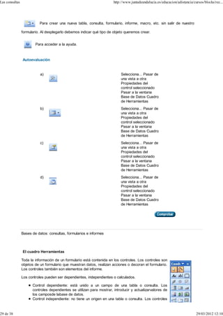 Las consultas                                                          http://www.juntadeandalucia.es/educacion/adistancia/cursos/blocks/rec...




                          Para crear una nueva tabla, consulta, formulario, informe, macro, etc. sin salir de nuestro

                formulario. Al desplegarlo debemos indicar qué tipo de objeto queremos crear.


                        Para acceder a la ayuda.



                Autoevaluación


                           a)                                              Selecciona... Pasar de
                                                                           una vista a otra
                                                                           Propiedades del
                                                                           control seleccionado
                                                                           Pasar a la ventana
                                                                           Base de Datos Cuadro
                                                                           de Herramientas
                           b)                                              Selecciona... Pasar de
                                                                           una vista a otra
                                                                           Propiedades del
                                                                           control seleccionado
                                                                           Pasar a la ventana
                                                                           Base de Datos Cuadro
                                                                           de Herramientas
                           c)                                              Selecciona... Pasar de
                                                                           una vista a otra
                                                                           Propiedades del
                                                                           control seleccionado
                                                                           Pasar a la ventana
                                                                           Base de Datos Cuadro
                                                                           de Herramientas
                           d)                                              Selecciona... Pasar de
                                                                           una vista a otra
                                                                           Propiedades del
                                                                           control seleccionado
                                                                           Pasar a la ventana
                                                                           Base de Datos Cuadro
                                                                           de Herramientas




                Bases de datos: consultas, formularios e informes



                El cuadro Herramientas

                Toda la información de un formulario está contenida en los controles. Los controles son
                objetos de un formulario que muestran datos, realizan acciones o decoran el formulario.
                Los controles también son elementos del informe.

                Los controles pueden ser dependientes, independientes o calculados.

                      Control dependiente: está unido a un campo de una tabla o consulta. Los
                      controles dependientes se utilizan para mostrar, introducir y actualizarvalores de
                      los camposde labase de datos.
                      Control independiente: no tiene un origen en una tabla o consulta. Los controles


29 de 38                                                                                                                     29/03/2012 12:10
 