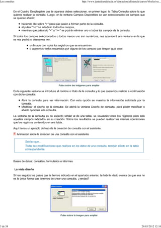Las consultas                                                           http://www.juntadeandalucia.es/educacion/adistancia/cursos/blocks/rec...


            En el Cuadro Desplegable que te aparece debes seleccionar, en primer lugar, la Tabla/Consulta sobre la que
            quieres realizar la consulta. Luego, en la ventana Campos Disponibles se van seleccionando los campos que
            se quieran añadir:

                     haciendo clic sobre ">" para que pasen a formar parte de la consulta.
                     al pulsar ">>" se añadirán todos los campos,
                     mientras que pulsando "<" o "<<" se podrán eliminar uno o todos los campos de la consulta.

            Si todos los campos seleccionados o todos menos uno son numéricos, nos aparecerá una ventana en la que
            se nos pedirá si deseamos ver:

                           un listado con todos los registros que se encuentren
                           o queremos verlos resumidos por alguno de los campos que tengan igual valor.




                                                   Pulsa sobre las imágenes para ampliar

            En la siguiente ventana se introduce el nombre o título de la consulta y lo que queremos realizar a continuación
            con dicha consulta:

                     Abrir la consulta para ver información: Con esta opción se muestra la información solicitada por la
                     consulta.
                     Modificar el diseño de la consulta: Se abrirá la ventana Diseño de consulta, para poder modificar o
                     añadir opciones a la consulta.

            La ventana de la consulta es de aspecto similar al de una tabla, se visualizan todos los registros pero sólo
            aquellos campos indicados en su creación. Sobre los resultados se pueden realizar las mismas operaciones
            que los registros contenidos en una tabla.

            Aquí tienes un ejemplo del uso de la creación de consulta con el asistente.

                 Animación sobre la creación de una consulta con el asistente

                        Sabías que...
                        Todas las modificaciones que realices en los datos de una consulta, tendrán efecto en la tabla
                        correspondiente.



            Bases de datos: consultas, formularios e informes


                La vista diseño

            Si has seguido los pasos que te hemos indicado en el apartado anterior, te habrás dado cuenta de que esa no
            es la única forma que tenemos de crear una consulta, ¿verdad?




                                                     Pulsa sobre la imagen para ampliar



3 de 38                                                                                                                       29/03/2012 12:10
 