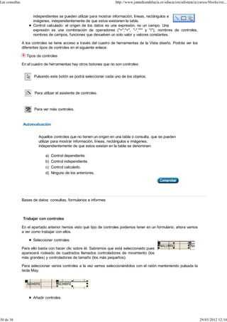 Las consultas                                                         http://www.juntadeandalucia.es/educacion/adistancia/cursos/blocks/rec...


                      independientes se pueden utilizar para mostrar información, líneas, rectángulos e
                      imágenes, independientemente de que estos existanen la tabla.
                      Control calculado: el origen de los datos es una expresión, no un campo. Una
                      expresión es una combinación de operadores ("=";"+", "-","*" y "/"), nombres de controles,
                      nombres de campos, funciones que devuelven un solo valor y valores constantes.

                A los controles se tiene acceso a través del cuadro de herramientas de la Vista diseño. Podrás ver los
                diferentes tipos de controles en el siguiente enlace:

                  Tipos de controles

                En el cuadro de herramientas hay otros botones que no son controles:


                       Pulsando este botón se podrá seleccionar cada uno de los objetos.



                       Para utilizar el asistente de controles.



                       Para ver más controles.


                Autoevaluación


                         Aquellos controles que no tienen un origen en una tabla o consulta, que se pueden
                         utilizar para mostrar información, líneas, rectángulos e imágenes,
                         independientemente de que estos existan en la tabla se denominan:

                             a) Control dependiente.
                             b) Control independiente.
                             c) Control calculado.
                             d) Ninguno de los anteriores.




                Bases de datos: consultas, formularios e informes



                Trabajar con controles

                En el apartado anterior hemos visto qué tipo de controles podemos tener en un formulario, ahora vamos
                a ver como trabajar con ellos.

                      Seleccionar controles.

                Para ello basta con hacer clic sobre él. Sabremos que está seleccionado pues
                aparecerá rodeado de cuadrados llamados controladores de movimiento (los
                más grandes) y controladores de tamaño (los más pequeños).

                Para seleccionar varios controles a la vez vamos seleccionándolos con el ratón manteniendo pulsada la
                tecla May.




                      Añadir controles.




30 de 38                                                                                                                    29/03/2012 12:10
 