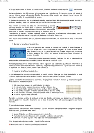 Las consultas                                                           http://www.juntadeandalucia.es/educacion/adistancia/cursos/blocks/rec...




                Si lo que necesitamos es añadir un campo nuevo, podemos hacer clic sobre el botón                de la barra

                de herramientas y de ahí escoger el/los campos que necesitemos. Si hacemos doble clic sobre el
                campo, éste se añade a la sección Detalle. Se crea en dicha sección una etiqueta con el nombre del
                campo y un cuadro de textoasociado al campo.

                Si queremos añadir otro tipo de control deberemos abrir el cuadro Herramientas que hemos visto en el
                apartado anterior y hacer clic sobre el tipo de control que queramos añadir.

                Para mover un control de sitio, lo seleccionamos y cuando
                pasando el ratón por encima éste se convierta en una mano, ya
                podremos moverlo. Cuando se selecciona un control, también se
                selecciona la etiqueta que tiene asociada y se moverán tanto el
                control como la etiqueta. También podemos mover el control sin su etiqueta del mismo modo pero el
                dedo índice debe aparecer encima del controlador de movimiento del control.

                Para mover varios controles a la vez, debemos seleccionarlos todos y al mover uno de ellos, se moverán
                todos.

                       Cambiar el tamaño de los controles.

                                          Si lo que queremos es cambiar el tamaño del control, lo seleccionamos y
                                          entonces aparecerán los controladores de tamaño. Al mover el ratón sobre
                                          ellos el ratón tomará la forma de flecha doble. Cuando esto suceda, pulsamos
                                          el botón izquierdo del ratón y sin soltarlo arrastramos hasta conseguir el
                                          tamaño deseado.

                                       Si deseamos cambiar el tamaño de varios controles a la vez, lo seleccionamos
                y cambiamos el tamaño de uno de ellos. Podrás ver que se modifican todos.

                También podemos alinear varios controles, o bien siguiendo las cuadrículas que hay en el formulario o
                bien si pulsamos en el menú Formato > Alinear y elegimos la opción deseado según queramos alinear a
                la izquierda, a la derecha, arriba, abajo o a la cuadrícula.

                       Ajustar el tamaño de los controles.

                Si nos interesa que varios controles tengan el mismo tamaño para que sea más agradable a la vista
                podemos hacer uso de una herramienta muy útil, se trata de la opción Formato > Tamaño.

                ¿Cómo hacerlo? Seleccionamos los controles, desplegamos Formato > Tamaño y elegimos la opción
                más adecuada. Podemos ajustar:

                       A la cuadrícula: ajusta a la cuadrícula del formulario.
                       Al más alto: todos los controles toman la altura del más alto.
                       Al más corto: todos los controles toman la altura del menos alto.
                       Al más ancho: todos los controles toman la anchura del más ancho.
                       Al más estrecho: todos los controles toman la anchura del menos ancho.
                       Ajustar el espacio entre controles.

                También podremos cambiar la distancia entre los distintos controles que conforman el formulario,
                además podremos moverlos libremente por el área de diseño. Para ello usamos opciones del menú
                Formato.

                El procedimiento es el siguiente:

                Seleccionamos los controles, menú Formato > Espacio horizontal o Espacio vertical y elegimos la opción
                más adecuada, podremos elegir entre:

                       Igualar: Dejarlos con el mismo espacio entre controles
                       Aumentar: Aumentar el espacio entre todos los controles seleccionados
                       Disminuir: reducir el espacio entre todos los controles seleccionados

                Aquí tienes un ejemplo de creación y diseño de formularios.

                  Animación sobre la creación y diseño de formularios



31 de 38                                                                                                                       29/03/2012 12:10
 