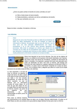Las consultas                                                            http://www.juntadeandalucia.es/educacion/adistancia/cursos/blocks/rec...




                Autoevaluación


                          ¿Cómo se puede cambiar el tamaño de varios controles a la vez?

                              a) Sólo si todos tienen el mismo tamaño.
                              b) Seleccionándolos y estirando uno de los controladores de tamaño.
                              c) Hay que cambiarlos uno a uno.




                Bases de datos: consultas, formularios e informes



                Los informes

                          Caso:
                          Después de varios días Fernando ya tiene su tabla de proveedores con
                          todos los datos actualizados. Es hora de entregar en papel esa
                          información a Dolores. Ha pensado crear un par de informes, uno de
                          ellos será una lista ordenada alfabéticamente con todos los
                          proveedores y en el otro informe tiene pensado agruparlos por
                          provincias. Más tarde le entregará un informe que sacará de una
                          consulta con los datos de los proveedores más antiguos. Lo cierto es
                          que utilizando el asistente para informes es fácil obtener y entregar de
                          modo profesional la información contenida en la base de datos.

                                              Ahora toca descubrir el uso de los informes. Son otro de los objetos de
                                              Access y su utilidad es la de generar información destinada a ser impresa.
                                              Del mismo modo que hacían los formularios, combinan la información de
                                              tablas o consultas, y la organizan y agrupan del modo más adecuado para
                                              poder ser distribuida. Es decir, tras crear un informe, sólo tendrás que
                                              imprimirlo del modo habitual en cualquier aplicación de Microsoft Office, y
                                              ya tendrás, en papel, toda la información contenida en tu base de datos.
                                              Eso sí, con un aspecto claro y elegante que difiere en mucho de la simple
                estructura de una tabla a base de filas y de columnas.

                Lo más importante, a la hora de
                crear un informe, es planificar el
                origen del mismo. Es decir, decidir
                si los datos de éste provendrán de
                una tabla o de una consulta.
                Normalmente, se suele dar este
                último supuesto, ya que es
                habitual    que     la   información
                proceda de varias tablas. En el
                caso de que sólo venga de una,
                se suelen filtrar los datos para que
                el informe muestre una parte de
                los      registros.     Así     que,
                obviamente,           se        hace
                imprescindible el diseño previo de
                una consulta.

                Para crear un informe tenemos
                que posicionarnos en la ventana Base de datos con el objeto Informes seleccionado. Al pulsar en el
                botón Nuevo se abre una ventana en la que podemos elegir distintas formas para crear un informe:




32 de 38                                                                                                                       29/03/2012 12:10
 